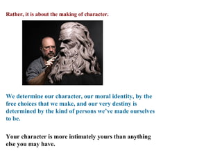 Rather, it is about the making of character.




We determine our character, our moral identity, by the
free choices that we make, and our very destiny is
determined by the kind of persons we’ve made ourselves
to be.

Your character is more intimately yours than anything
else you may have.
 