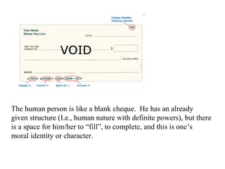 The human person is like a blank cheque. He has an already
given structure (I.e., human nature with definite powers), but there
is a space for him/her to “fill”, to complete, and this is one’s
moral identity or character.
 