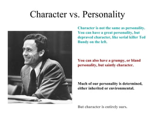 Character vs. Personality
            Character is not the same as personality.
            You can have a great personality, but
            depraved character, like serial killer Ted
            Bundy on the left.



            You can also have a grumpy, or bland
            personality, but saintly character.



            Much of our personality is determined,
            either inherited or environmental.



            But character is entirely ours.
 