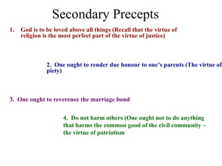 Secondary Precepts
1.   God is to be loved above all things (Recall that the virtue of
     religion is the most perfect part of the virtue of justice)



               2. One ought to render due honour to one’s parents (The virtue of
               piety)



3. One ought to reverence the marriage bond


                     4. Do not harm others (One ought not to do anything
                     that harms the common good of the civil community –
                     the virtue of patriotism
 