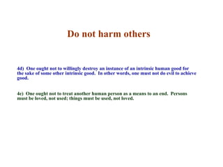 Do not harm others


4d) One ought not to willingly destroy an instance of an intrinsic human good for
the sake of some other intrinsic good. In other words, one must not do evil to achieve
good.


4e) One ought not to treat another human person as a means to an end. Persons
must be loved, not used; things must be used, not loved.
 