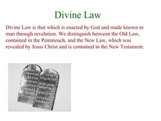 Divine Law
Divine Law is that which is enacted by God and made known to
man through revelation. We distinguish between the Old Law,
contained in the Pentateuch, and the New Law, which was
revealed by Jesus Christ and is contained in the New Testament.
 