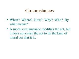 Circumstances
• When? Where? How? Why? Who? By
  what means?
• A moral circumstance modifies the act, but
  it does not cause the act to be the kind of
  moral act that it is.
 