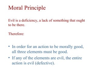 Moral Principle

Evil is a deficiency, a lack of something that ought
to be there.

Therefore:


• In order for an action to be morally good,
  all three elements must be good.
• If any of the elements are evil, the entire
  action is evil (defective).
 