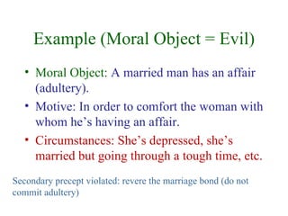 Example (Moral Object = Evil)
   • Moral Object: A married man has an affair
     (adultery).
   • Motive: In order to comfort the woman with
     whom he’s having an affair.
   • Circumstances: She’s depressed, she’s
     married but going through a tough time, etc.
Secondary precept violated: revere the marriage bond (do not
commit adultery)
 