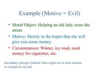 Example (Motive = Evil)
   • Moral Object: Helping an old lady cross the
     street.
   • Motive: Merely in the hopes that she will
     give you some money.
   • Circumstances: Winter, icy road, need
     money for cigarettes, etc.

Secondary precept violated: One ought not to treat another
as a means to an end.
 