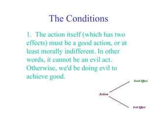 The Conditions
1. The action itself (which has two
effects) must be a good action, or at
least morally indifferent. In other
words, it cannot be an evil act.
Otherwise, we'd be doing evil to
achieve good.
 