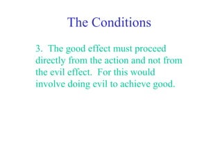 The Conditions
3. The good effect must proceed
directly from the action and not from
the evil effect. For this would
involve doing evil to achieve good.
 