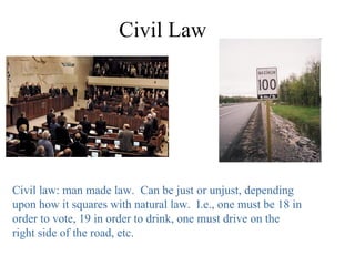 Civil Law




Civil law: man made law. Can be just or unjust, depending
upon how it squares with natural law. I.e., one must be 18 in
order to vote, 19 in order to drink, one must drive on the
right side of the road, etc.
 