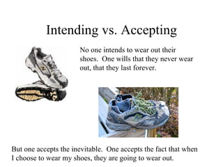 Intending vs. Accepting
                      No one intends to wear out their
                      shoes. One wills that they never wear
                      out, that they last forever.




But one accepts the inevitable. One accepts the fact that when
I choose to wear my shoes, they are going to wear out.
 