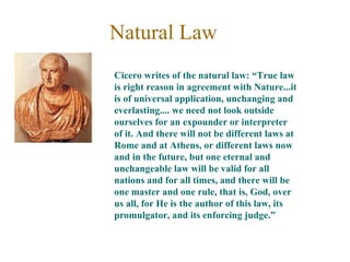 Natural Law
Cicero writes of the natural law: “True law
is right reason in agreement with Nature...it
is of universal application, unchanging and
everlasting.... we need not look outside
ourselves for an expounder or interpreter
of it. And there will not be different laws at
Rome and at Athens, or different laws now
and in the future, but one eternal and
unchangeable law will be valid for all
nations and for all times, and there will be
one master and one rule, that is, God, over
us all, for He is the author of this law, its
promulgator, and its enforcing judge.”
 