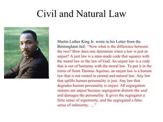 Civil and Natural Law

    Martin Luther King Jr. wrote in his Letter from the
    Birmingham Jail: “Now what is the difference between
    the two? How does one determine when a law is just or
    unjust? A just law is a man-made code that squares with
    the moral law or the law of God. An unjust law is a code
    that is out of harmony with the moral law. To put it in the
    terms of Saint Thomas Aquinas, an unjust law is a human
    law that is not rooted in eternal and natural law. Any law
    that uplifts human personality is just. Any law that
    degrades human personality is unjust. All segregation
    statutes are unjust because segregation distorts the soul
    and damages the personality. It gives the segregator a
    false sense of superiority, and the segregated a false
    sense of inferiority. …”
 