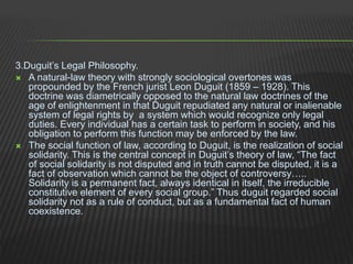 3.Duguit’s Legal Philosophy.
 A natural-law theory with strongly sociological overtones was
propounded by the French jurist Leon Duguit (1859 – 1928). This
doctrine was diametrically opposed to the natural law doctrines of the
age of enlightenment in that Duguit repudiated any natural or inalienable
system of legal rights by a system which would recognize only legal
duties. Every individual has a certain task to perform in society, and his
obligation to perform this function may be enforced by the law.
 The social function of law, according to Duguit, is the realization of social
solidarity. This is the central concept in Duguit’s theory of law, “The fact
of social solidarity is not disputed and in truth cannot be disputed, it is a
fact of observation which cannot be the object of controversy…..
Solidarity is a permanent fact, always identical in itself, the irreducible
constitutive element of every social group.” Thus duguit regarded social
solidarity not as a rule of conduct, but as a fundamental fact of human
coexistence.
 