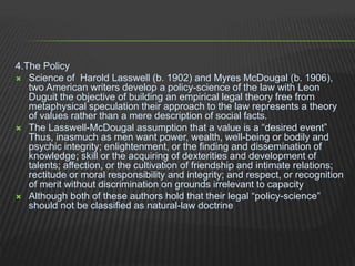 4.The Policy
 Science of Harold Lasswell (b. 1902) and Myres McDougal (b. 1906),
two American writers develop a policy-science of the law with Leon
Duguit the objective of building an empirical legal theory free from
metaphysical speculation their approach to the law represents a theory
of values rather than a mere description of social facts.
 The Lasswell-McDougal assumption that a value is a “desired event”
Thus, inasmuch as men want power, wealth, well-being or bodily and
psychic integrity; enlightenment, or the finding and dissemination of
knowledge; skill or the acquiring of dexterities and development of
talents; affection, or the cultivation of friendship and intimate relations;
rectitude or moral responsibility and integrity; and respect, or recognition
of merit without discrimination on grounds irrelevant to capacity
 Although both of these authors hold that their legal “policy-science”
should not be classified as natural-law doctrine
 