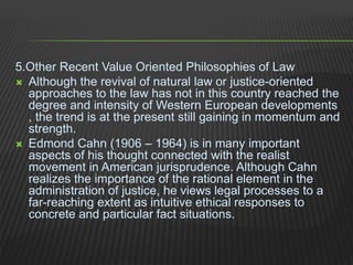 5.Other Recent Value Oriented Philosophies of Law
 Although the revival of natural law or justice-oriented
approaches to the law has not in this country reached the
degree and intensity of Western European developments
, the trend is at the present still gaining in momentum and
strength.
 Edmond Cahn (1906 – 1964) is in many important
aspects of his thought connected with the realist
movement in American jurisprudence. Although Cahn
realizes the importance of the rational element in the
administration of justice, he views legal processes to a
far-reaching extent as intuitive ethical responses to
concrete and particular fact situations.
 