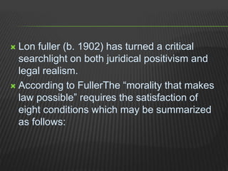  Lon fuller (b. 1902) has turned a critical
searchlight on both juridical positivism and
legal realism.
 According to FullerThe “morality that makes
law possible” requires the satisfaction of
eight conditions which may be summarized
as follows:
 
