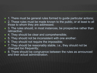  1. There must be general rules formed to guide particular actions;
 2. These rules must be made known to the public, or at least to all
those to whom they are addressed;
 3. The rules should, in most instances, be prospective rather than
retroactive;
 4. They should be clear and comprehensible;
 5. They should not be inconsistent with one another;
 6. They should not require the impossible;
 7. They should be reasonably stable, i.e., they should not be
changed too frequently;
 8. There should be congruence between the rules as announced
and their actual administration.
 