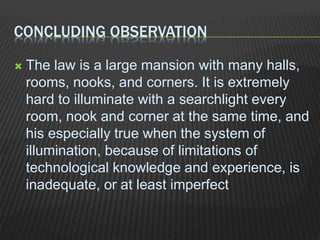 CONCLUDING OBSERVATION
 The law is a large mansion with many halls,
rooms, nooks, and corners. It is extremely
hard to illuminate with a searchlight every
room, nook and corner at the same time, and
his especially true when the system of
illumination, because of limitations of
technological knowledge and experience, is
inadequate, or at least imperfect
 