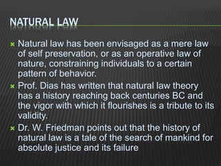 NATURAL LAW
 Natural law has been envisaged as a mere law
of self preservation, or as an operative law of
nature, constraining individuals to a certain
pattern of behavior.
 Prof. Dias has written that natural law theory
has a history reaching back centuries BC and
the vigor with which it flourishes is a tribute to its
validity.
 Dr. W. Friedman points out that the history of
natural law is a tale of the search of mankind for
absolute justice and its failure
 