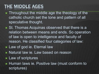 THE MIDDLE AGES
 Throughout the middle age the theology of the
catholic church set the tone and pattern of all
speculative thought.
 St. Thomas Acquinas observed that there is a
relation between means and ends. So operation
of law is open to intelligence and faculty of
reason. He classified four categories of law:
 Law of god ie. Eternal law
 Natural law ie. Law based on reason
 Law of scriptures
 Human laws ie. Positive law (must conform to
scriptures)
 