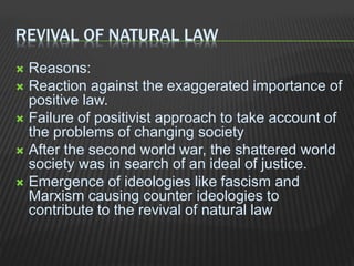 REVIVAL OF NATURAL LAW
 Reasons:
 Reaction against the exaggerated importance of
positive law.
 Failure of positivist approach to take account of
the problems of changing society
 After the second world war, the shattered world
society was in search of an ideal of justice.
 Emergence of ideologies like fascism and
Marxism causing counter ideologies to
contribute to the revival of natural law
 