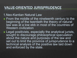VALUE-ORIENTED JURISPRUDENCE
1.Neo-Kantian Natural Law
 From the middle of the nineteenth century to the
beginning of the twentieth the theory of natural
law was at a low ebb in most of the countries of
Western civilization
 Legal positivists, especially the analytical jurists,
sought to discourage philosophical speculation
about the nature and purposes of the law and
set out to limit the province of jurisprudence to a
technical analysis of the positive law laid down
and enforced by the state.
 