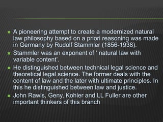  A pioneering attempt to create a modernized natural
law philosophy based on a priori reasoning was made
in Germany by Rudolf Stammler (1856-1938).
 Stammler was an exponent of ‘ natural law with
variable content’.
 He distinguished between technical legal science and
theoretical legal science. The former deals with the
content of law and the later with ultimate principles. In
this he distinguished between law and justice.
 John Rawls, Geny, Kohler and LL Fuller are other
important thinkers of this branch
 