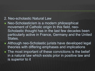 2. Neo-scholastic Natural Law
 Neo-Scholasticism is a modern philosophical
movement of Catholic origin In this field, neo-
Scholastic thought has in the last few decades been
particularly active in France, Germany and the United
States.
 Although neo-Scholastic jurists have developed legal
theories with differing emphases and implications
 The most important of these convictions is the belief
in a natural law which exists prior in positive law and
is superior to it
 