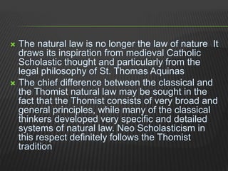  The natural law is no longer the law of nature It
draws its inspiration from medieval Catholic
Scholastic thought and particularly from the
legal philosophy of St. Thomas Aquinas
 The chief difference between the classical and
the Thomist natural law may be sought in the
fact that the Thomist consists of very broad and
general principles, while many of the classical
thinkers developed very specific and detailed
systems of natural law. Neo Scholasticism in
this respect definitely follows the Thomist
tradition
 