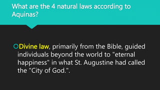 What are the 4 natural laws according to
Aquinas?
Divine law, primarily from the Bible, guided
individuals beyond the world to "eternal
happiness" in what St. Augustine had called
the "City of God.".
 