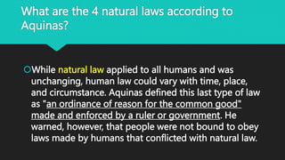 What are the 4 natural laws according to
Aquinas?
While natural law applied to all humans and was
unchanging, human law could vary with time, place,
and circumstance. Aquinas defined this last type of law
as "an ordinance of reason for the common good"
made and enforced by a ruler or government. He
warned, however, that people were not bound to obey
laws made by humans that conflicted with natural law.
 