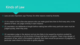 Kinds of Law
 Laws are also important, says Thomas, for other reasons noted by Aristotle.
 (1) It is easier to find a few wise persons who can make good laws than to find many who, in the
absence of laws, can judge correctly in each instance.
 (2) Lawmakers can deliberate at length before making laws while many particular cases must be
judged quickly, when they arise.
 (3) Lawmakers judge in the abstract and are less likely to be swayed by emotions evoked by
concrete circumstances or by the kinds of things that tend to corruption. There is less danger of
perversion of law, which is formulated in general, than there would be perversion of judgment in
particular cases where no law exists to guide judgmen
 