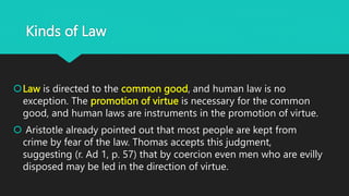 Kinds of Law
Law is directed to the common good, and human law is no
exception. The promotion of virtue is necessary for the common
good, and human laws are instruments in the promotion of virtue.
 Aristotle already pointed out that most people are kept from
crime by fear of the law. Thomas accepts this judgment,
suggesting (r. Ad 1, p. 57) that by coercion even men who are evilly
disposed may be led in the direction of virtue.
 