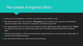 The context of Aquina’s Ethics
 In the pursuit of happiness, we direct our actions toward specific ends.
 We might explore how our emotions “the passions” are involved in this process, and therefore
require a proper order if they are to properly contribute to good life.
 We might explore how our actions are related to certain dispositions (often referred to as “habits”
in a dynamic way since our actions both arise from our habits and at the same time reinforce
them.
 Christian life therefore, is about developing the capacities given to us by God into a disposition of
virtue inclined toward the good.
 Our conscience directs our actions and moral thinking.
 