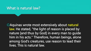 What is natural law?
Aquinas wrote most extensively about natural
law. He stated, "the light of reason is placed by
nature [and thus by God] in every man to guide
him in his acts." Therefore, human beings, alone
among God’s creatures, use reason to lead their
lives. This is natural law.
 