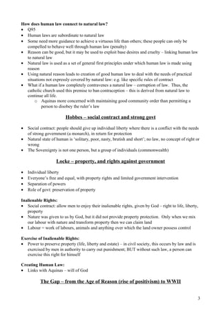 How does human law connect to natural law?
• Q95
• Human laws are subordinate to natural law
• Some need more guidance to achieve a virtuous life than others; these people can only be
compelled to behave well through human law (penalty)
• Reason can be good, but it may be used to exploit base desires and cruelty – linking human law
to natural law
• Natural law is used as a set of general first principles under which human law is made using
reason
• Using natural reason leads to creation of good human law to deal with the needs of practical
situations not expressly covered by natural law: e.g. like specific rules of contract
• What if a human law completely contravenes a natural law – corruption of law. Thus, the
catholic church used this premise to ban contraception – this is derived from natural law to
continue all life.
o Aquinas more concerned with maintaining good community order than permitting a
person to disobey the ruler’s law
Hobbes – social contract and strong govt
• Social contract: people should give up individual liberty where there is a conflict with the needs
of strong government (a monarch), in return for protection
• Natural state of human is ‘solitary, poor, nasty, brutish and short’; no law, no concept of right or
wrong
• The Sovereignty is not one person, but a group of individuals (commonwealth)
Locke – property, and rights against government
• Individual liberty
• Everyone’s free and equal, with property rights and limited government intervention
• Separation of powers
• Role of govt: preservation of property
Inalienable Rights:
• Social contract: allow men to enjoy their inalienable rights, given by God – right to life, liberty,
property
• Nature was given to us by God, but it did not provide property protection. Only when we mix
our labour with nature and transform property then we can claim land
• Labour = work of labours, animals and anything over which the land owner possess control
Exercise of Inalienable Rights:
• Power to preserve property (life, liberty and estate) – in civil society, this occurs by law and is
exercised by men in authority to carry out punishment; BUT without such law, a person can
exercise this right for himself
Creating Human Law:
• Links with Aquinas – will of God
The Gap – from the Age of Reason (rise of positivism) to WWII
3
 
