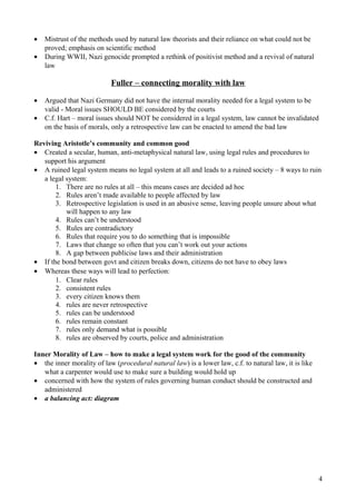 • Mistrust of the methods used by natural law theorists and their reliance on what could not be
proved; emphasis on scientific method
• During WWII, Nazi genocide prompted a rethink of positivist method and a revival of natural
law
Fuller – connecting morality with law
• Argued that Nazi Germany did not have the internal morality needed for a legal system to be
valid - Moral issues SHOULD BE considered by the courts
• C.f. Hart – moral issues should NOT be considered in a legal system, law cannot be invalidated
on the basis of morals, only a retrospective law can be enacted to amend the bad law
Reviving Aristotle’s community and common good
• Created a secular, human, anti-metaphysical natural law, using legal rules and procedures to
support his argument
• A ruined legal system means no legal system at all and leads to a ruined society – 8 ways to ruin
a legal system:
1. There are no rules at all – this means cases are decided ad hoc
2. Rules aren’t made available to people affected by law
3. Retrospective legislation is used in an abusive sense, leaving people unsure about what
will happen to any law
4. Rules can’t be understood
5. Rules are contradictory
6. Rules that require you to do something that is impossible
7. Laws that change so often that you can’t work out your actions
8. A gap between publicise laws and their administration
• If the bond between govt and citizen breaks down, citizens do not have to obey laws
• Whereas these ways will lead to perfection:
1. Clear rules
2. consistent rules
3. every citizen knows them
4. rules are never retrospective
5. rules can be understood
6. rules remain constant
7. rules only demand what is possible
8. rules are observed by courts, police and administration
Inner Morality of Law – how to make a legal system work for the good of the community
• the inner morality of law (procedural natural law) is a lower law, c.f. to natural law, it is like
what a carpenter would use to make sure a building would hold up
• concerned with how the system of rules governing human conduct should be constructed and
administered
• a balancing act: diagram
4
 