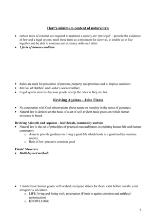 Hart’s minimum content of natural law
• certain rules of conduct are required to maintain a society are ‘pre-legal’ – precede the existence
of law and a legal system; need these rules as a minimum for survival, to enable us to live
together and be able to continue our existence with each other
• 5 facts of human condition
• Rules are need for protection of persons, property and promises and to impose sanctions
• Revival of Hobbes’ and Locke’s social contract
• Legal system survives because people accept the rules as they are fair
Reviving Aquinas – John Finnis
• No connection with God, observations about nature or morality in the sense of goodness
• Natural law is derived on the basis of a set of self-evident basic goods on which human
existence is based
Reviving Aristotle and Aquinas – individuals, community and law
• Natural law is the set of principles of practical reasonableness in ordering human life and human
community
o Aims to provide guidance to living a good life which leads to a good and harmonious
society
o Role of law: preserve common good
Finnis’ Structure
• Multi-layered method:
• 7 innate basic human goods: self evident; everyone strives for them; exist before morals; exist
irrespective of culture.
o LIFE: living and living well, procreation (Finnis is against abortion and artificial
reproduction)
o KNOWLEDGE
5
 
