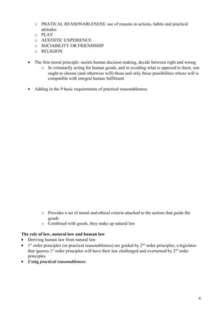 o PRATICAL REASONABLENESS: use of reasons in actions, habits and practical
attitudes
o PLAY
o AESTHTIC EXPERIENCE
o SOCIABILITY OR FRIENDSHIP
o RELIGION
• The first moral principle: assists human decision making, decide between right and wrong
o In voluntarily acting for human goods, and in avoiding what is opposed to them, one
ought to choose (and otherwise will) those and only those possibilities whose will is
compatible with integral human fulfilment
• Adding in the 9 basic requirements of practical reasonableness:
o Provides a set of moral and ethical criteria attached to the actions that guide the
goods
o Combined with goods, they make up natural law
The role of law, natural law and human law
• Deriving human law from natural law
• 1st
order principles (or practical reasonableness) are guided by 2nd
order principles, a legislator
that ignores 1st
order principles will have their law challenged and overturned by 2nd
order
principles
• Using practical reasonableness:
6
 