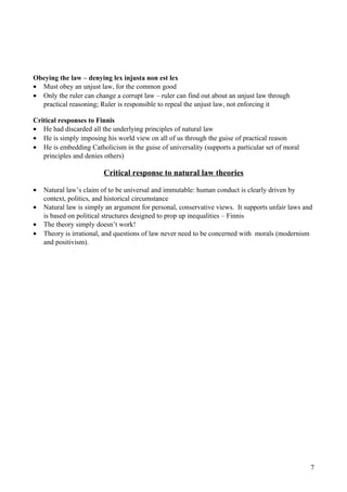 Obeying the law – denying lex injusta non est lex
• Must obey an unjust law, for the common good
• Only the ruler can change a corrupt law – ruler can find out about an unjust law through
practical reasoning; Ruler is responsible to repeal the unjust law, not enforcing it
Critical responses to Finnis
• He had discarded all the underlying principles of natural law
• He is simply imposing his world view on all of us through the guise of practical reason
• He is embedding Catholicism in the guise of universality (supports a particular set of moral
principles and denies others)
Critical response to natural law theories
• Natural law’s claim of to be universal and immutable: human conduct is clearly driven by
context, politics, and historical circumstance
• Natural law is simply an argument for personal, conservative views. It supports unfair laws and
is based on political structures designed to prop up inequalities – Finnis
• The theory simply doesn’t work!
• Theory is irrational, and questions of law never need to be concerned with morals (modernism
and positivism).
7
 