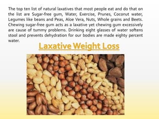 The top ten list of natural laxatives that most people eat and do that on
the list are Sugar-free gum, Water, Exercise, Prunes, Coconut water,
Legumes like beans and Peas, Aloe Vera, Nuts, Whole grains and Beets.
Chewing sugar-free gum acts as a laxative yet chewing gum excessively
are cause of tummy problems. Drinking eight glasses of water softens
stool and prevents dehydration for our bodies are made eighty percent
water.
 