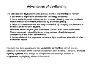 Advantages of daylighting

The utilisation of daylight in buildings has a number of advantages, namely:
   It can make a significant contribution to energy efficiency.
   It has a variability and subtlety which is more pleasing than the relatively
   monotonous environment produced by artificial lighting.
   It helps to create optimum working conditions by bringing out the natural
   contrast and colour of objects.
   Windows and skylights give occupants contact with the outside world.
   The presence of natural light can bring a sense of well-being and
   awareness of the wider environment.
   It is also claimed that exposure to natural light can have a beneficial effect
   on human health.


However, due to its uncertainty and variability, daylighting cannot provide
adequate illumination of the internal environment all of the time. Therefore, artificial
lighting systems must always be incorporated into buildings in order to
supplement daylighting when this is required.
 