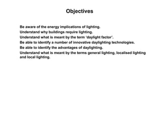 Objectives

Be aware of the energy implications of lighting.
Understand why buildings require lighting.
Understand what is meant by the term ‘daylight factor’.
Be able to identify a number of innovative daylighting technologies.
Be able to identify the advantages of daylighting.
Understand what is meant by the terms general lighting, localised lighting
and local lighting.
 