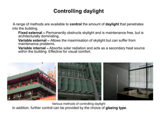 Controlling daylight

 A range of methods are available to control the amount of daylight that penetrates
into the building.
     Fixed external – Permanently obstructs skylight and is maintenance free, but is
     architecturally dominating.
     Variable external – Allows the maximisation of skylight but can suffer from
     maintenance problems.
     Variable internal – Absorbs solar radiation and acts as a secondary heat source
     within the building. Effective for visual comfort.




                         Various methods of controlling daylight
In addition, further control can be provided by the choice of glazing type.
 