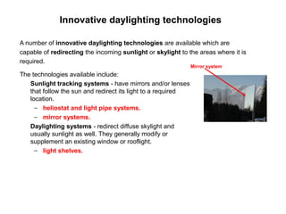 Innovative daylighting technologies

A number of innovative daylighting technologies are available which are
capable of redirecting the incoming sunlight or skylight to the areas where it is
required.
                                                              Mirror system
The technologies available include:
   Sunlight tracking systems - have mirrors and/or lenses
   that follow the sun and redirect its light to a required
   location.
     − heliostat and light pipe systems.
     − mirror systems.
   Daylighting systems - redirect diffuse skylight and
   usually sunlight as well. They generally modify or
   supplement an existing window or rooflight.
     − light shelves.
 