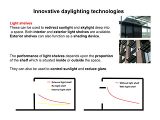 Innovative daylighting technologies

Light shelves
These can be used to redirect sunlight and skylight deep into
a space. Both interior and exterior light shelves are available.
Exterior shelves can also function as a shading device.




The performance of light shelves depends upon the proportion
of the shelf which is situated inside or outside the space.

They can also be used to control sunlight and reduce glare.


                          External light shelf                     Without light shelf
                          No light shelf                           With light shelf
                          Internal light shelf
 
