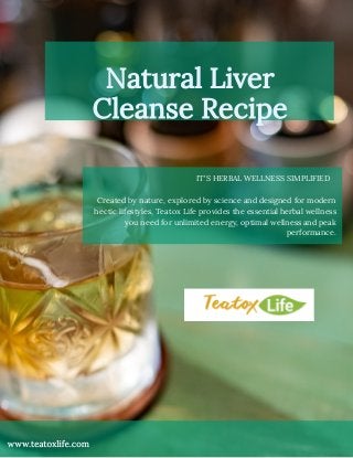 Natural Liver
Cleanse Recipe
www.teatoxlife.com
IT'S HERBAL WELLNESS SIMPLIFIED  
Created by nature, explored by science and designed for modern
hectic lifestyles, Teatox Life provides the essential herbal wellness
you need for unlimited energy, optimal wellness and peak
performance.
 