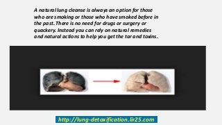 http://lung-detoxification.lir25.com
A natural lung cleanse is always an option for those
who are smoking or those who have smoked before in
the past. There is no need for drugs or surgery or
quackery. Instead you can rely on natural remedies
and natural actions to help you get the tar and toxins.
 
