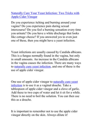  HYPERLINK quot;
http://ezinearticles.com/?Naturally-Cure-Your-Yeast-Infection:-Two-Tricks-With-Apple-Cider-Vinegar-to-Get-Rid-Of-Candida&id=5231131quot;
 Naturally Cure Your Yeast Infection: Two Tricks with Apple Cider Vinegar<br />Do you experience itching and burning around your vagina? Do you experience pain during sexual intercourse? Do you feel a burning sensation every time you urinate? Do you have a white discharge that looks like cottage cheese? If you answered yes to even just one of these, then you might have a yeast infection. <br />Yeast infections are usually caused by Candida albicans. This is a fungus normally found in the vagina, but only in small amounts. An increase in the Candida albicans in the vagina causes the infection. There are many ways to naturally cure yeast infection, and one of these is the use of apple cider vinegar. <br />One use of apple cider vinegar to naturally cure yeast infection is to use it as a vaginal douche. Take a tablespoon of apple cider vinegar and a clove of garlic. Add these to two cups of water and let it sit for a while. There is no need to boil the solution. You can then use this as a douche. <br />It is important to remember not to use the apple cider vinegar directly on the skin. Always dilute it! Otherwise, it can worsen the burning sensation and cause even more irritation. <br />Another good use of apple cider vinegar is to add it to your bathwater. You can add about a cup of vinegar and soak for ten minutes or more. This provides relief from the itching and burning. To this day, apple cider vinegar remains one of the most recommended ways to naturally cure yeast infection. <br />Do you want to completely treat your yeast infection and stop it from ever coming back? If yes, then I recommend you use the natural methods recommended in Linda Allen's Yeast Infection No-More Guide. <br /> <br />Click here ==> Yeast Infection No More, to read more about this guide.<br /> <br />