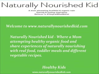 www.naturallynourishedkid.com
Healthy Kids
Naturally Nourished kid - Where a Mom
attempting healthy organic food and
share experiences of naturally nourishing
with real food, toddler meals and different
vegetable recipes.
Welcome to www.naturallynourishedkid.com
 